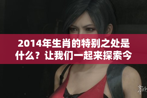 2014年生肖的特别之处是什么？让我们一起来探索今年的生肖魅力。