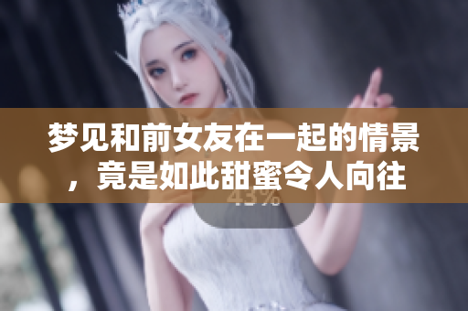 梦见和前女友在一起的情景，竟是如此甜蜜令人向往