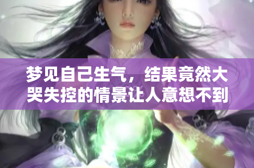 梦见自己生气，结果竟然大哭失控的情景让人意想不到