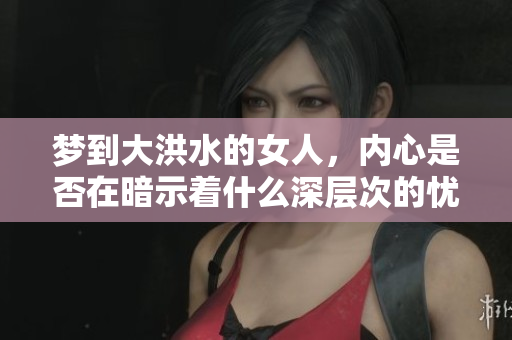 梦到大洪水的女人，内心是否在暗示着什么深层次的忧虑和恐惧呢