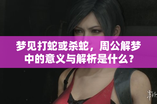 梦见打蛇或杀蛇，周公解梦中的意义与解析是什么？