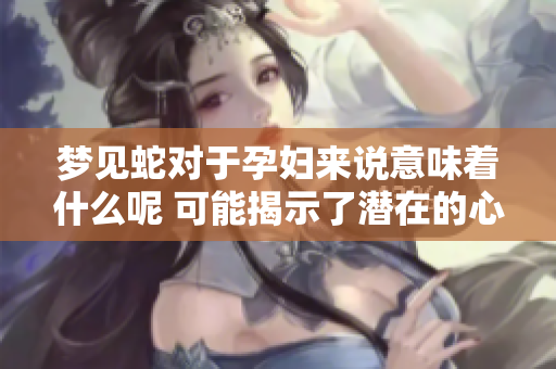 梦见蛇对于孕妇来说意味着什么呢 可能揭示了潜在的心理状态和担忧