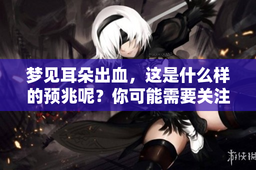 梦见耳朵出血，这是什么样的预兆呢？你可能需要关注这些信号。