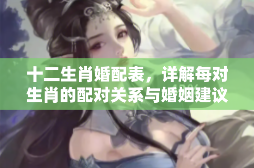 十二生肖婚配表，详解每对生肖的配对关系与婚姻建议