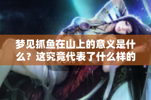 梦见抓鱼在山上的意义是什么？这究竟代表了什么样的征兆呢？
