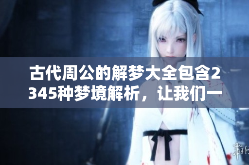 古代周公的解梦大全包含2345种梦境解析，让我们一起探索吧！