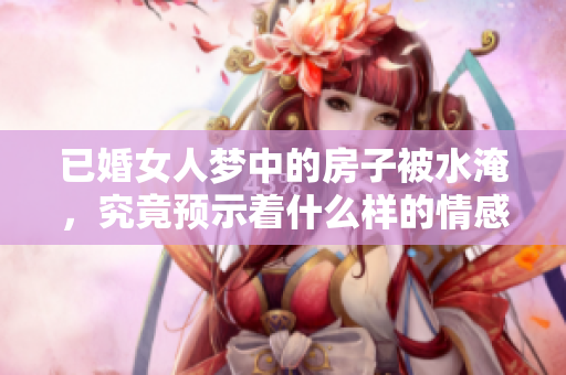 已婚女人梦中的房子被水淹，究竟预示着什么样的情感变化呢