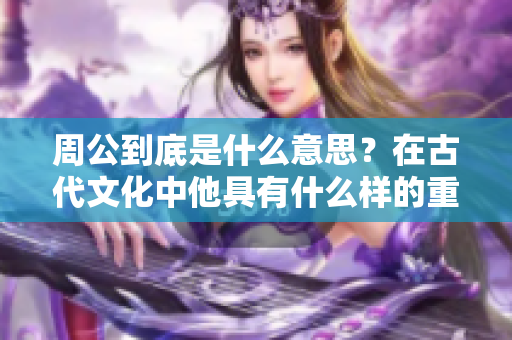 周公到底是什么意思？在古代文化中他具有什么样的重要地位？