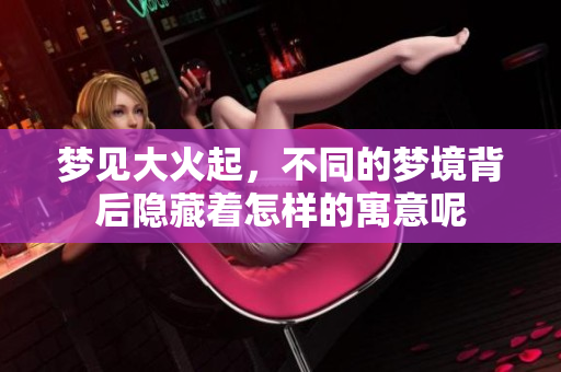 梦见大火起，不同的梦境背后隐藏着怎样的寓意呢