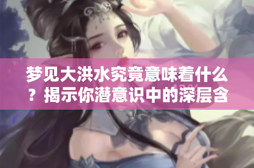 梦见大洪水究竟意味着什么？揭示你潜意识中的深层含义