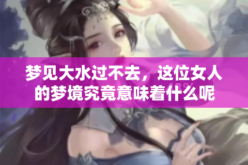 梦见大水过不去，这位女人的梦境究竟意味着什么呢