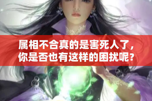 属相不合真的是害死人了，你是否也有这样的困扰呢？