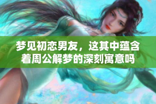 梦见初恋男友，这其中蕴含着周公解梦的深刻寓意吗