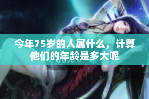 今年75岁的人属什么，计算他们的年龄是多大呢