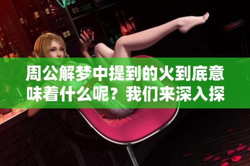 周公解梦中提到的火到底意味着什么呢？我们来深入探讨一下这个问题。