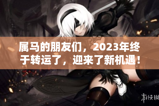 属马的朋友们，2023年终于转运了，迎来了新机遇！