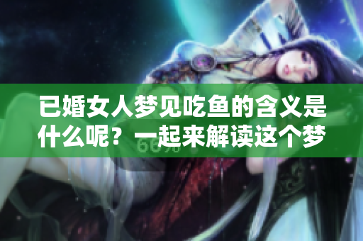 已婚女人梦见吃鱼的含义是什么呢？一起来解读这个梦境的深层意义吧！