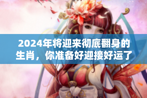 2024年将迎来彻底翻身的生肖，你准备好迎接好运了吗