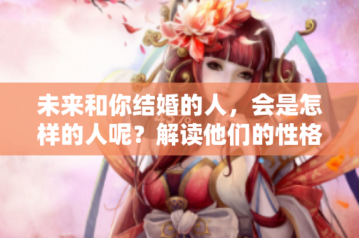 未来和你结婚的人，会是怎样的人呢？解读他们的性格与特征。