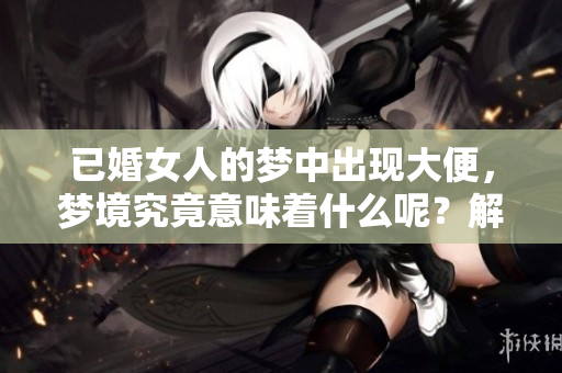 已婚女人的梦中出现大便，梦境究竟意味着什么呢？解梦师为你解析。