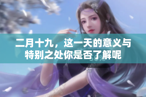 二月十九，这一天的意义与特别之处你是否了解呢