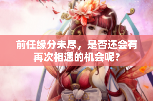 前任缘分未尽，是否还会有再次相遇的机会呢？