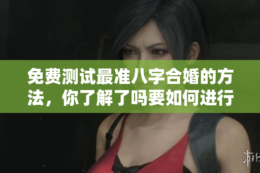 免费测试最准八字合婚的方法，你了解了吗要如何进行合婚呢