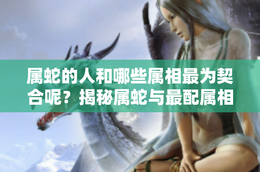 属蛇的人和哪些属相最为契合呢？揭秘属蛇与最配属相的关系！