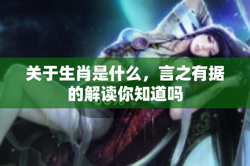关于生肖是什么，言之有据的解读你知道吗