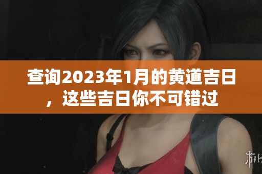 查询2023年1月的黄道吉日，这些吉日你不可错过