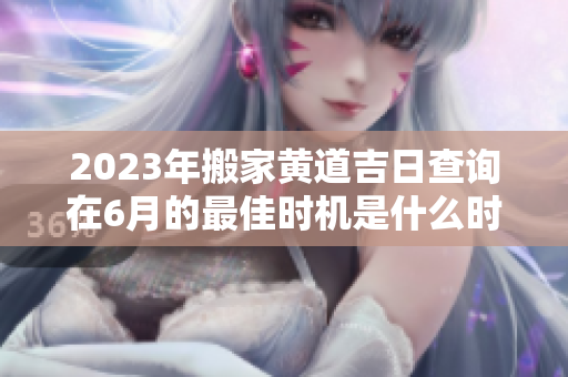 2023年搬家黄道吉日查询在6月的最佳时机是什么时候呢