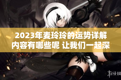 2023年麦玲玲的运势详解内容有哪些呢 让我们一起深入探讨吧