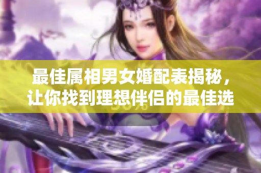最佳属相男女婚配表揭秘，让你找到理想伴侣的最佳选择