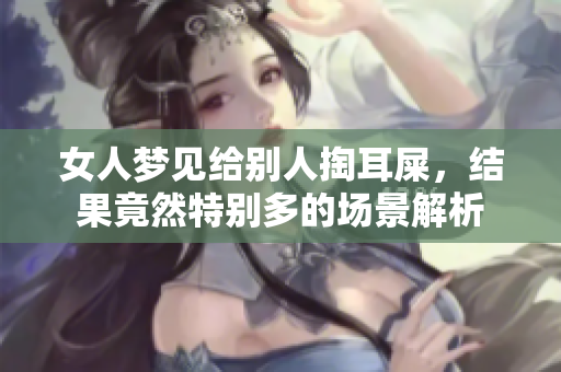 女人梦见给别人掏耳屎，结果竟然特别多的场景解析