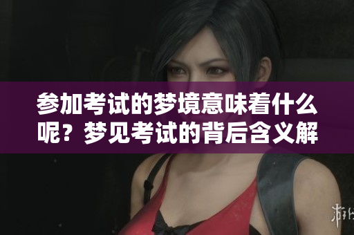 参加考试的梦境意味着什么呢？梦见考试的背后含义解析
