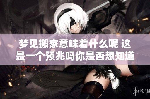 梦见搬家意味着什么呢 这是一个预兆吗你是否想知道