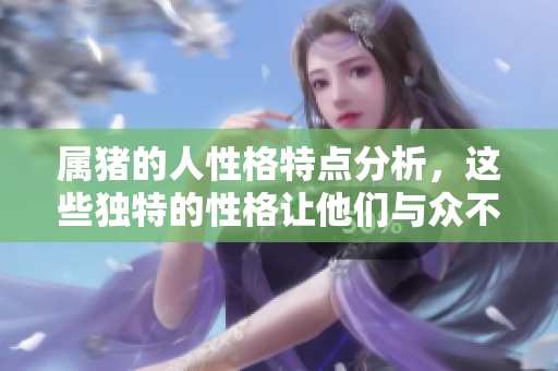 属猪的人性格特点分析，这些独特的性格让他们与众不同