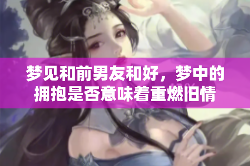 梦见和前男友和好，梦中的拥抱是否意味着重燃旧情