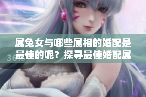 属兔女与哪些属相的婚配是最佳的呢？探寻最佳婚配属相让你更幸福。