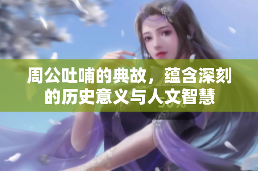 周公吐哺的典故，蕴含深刻的历史意义与人文智慧