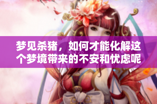 梦见杀猪，如何才能化解这个梦境带来的不安和忧虑呢