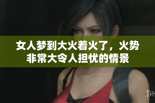 女人梦到大火着火了，火势非常大令人担忧的情景
