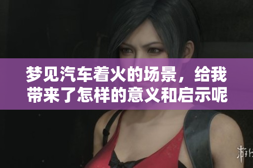 梦见汽车着火的场景，给我带来了怎样的意义和启示呢