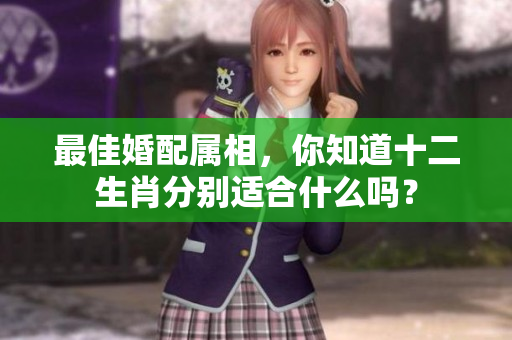 最佳婚配属相，你知道十二生肖分别适合什么吗？