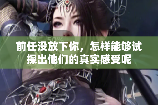 前任没放下你，怎样能够试探出他们的真实感受呢