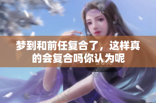 梦到和前任复合了，这样真的会复合吗你认为呢