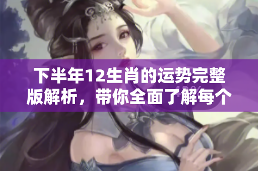 下半年12生肖的运势完整版解析，带你全面了解每个生肖的运势变化