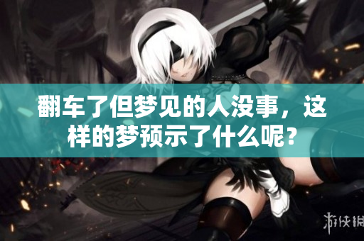 翻车了但梦见的人没事，这样的梦预示了什么呢？