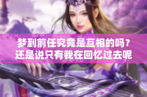 梦到前任究竟是互相的吗？还是说只有我在回忆过去呢