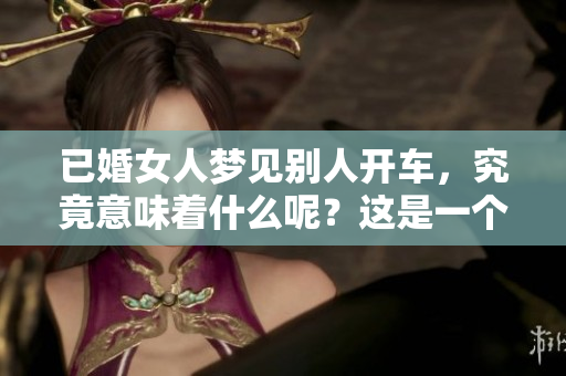 已婚女人梦见别人开车，究竟意味着什么呢？这是一个值得深思的梦境。